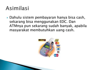  Dahulu sistem pembayaran hanya bisa cash,
sekarang bisa menggunakan EDC. Dan
ATMnya pun sekarang sudah banyak, apabila
masyarakat membutuhkan uang cash.
 