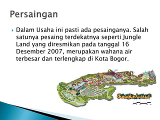  Dalam Usaha ini pasti ada pesainganya. Salah
satunya pesaing terdekatnya seperti Jungle
Land yang diresmikan pada tanggal 16
Desember 2007, merupakan wahana air
terbesar dan terlengkap di Kota Bogor.
 