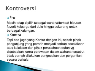  Pro
Masih tetap dipilih sebagai wahana/tempat hiburan
favorit keluarga dari dulu hingga sekarang untuk
berbagai kalangan.
 Kontra
Tapi ada juga yang Kontra dengan ini, sebab pihak
pengunjung yang pernah menjadi korban kecelakaan
atas kelalaian dari pihak perusahaan dufan yg
disebabkan karna perawatan dalam wahana tersebut
tidak pernah dilakukan pengecekan dan pergantian
secara berkala
 