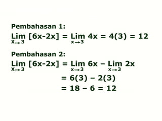 Pembahasan 1:
Lim [6x-2x] = Lim 4x = 4(3) = 12
X 3 x 3
Pembahasan 2:
Lim [6x-2x] = Lim 6x – Lim 2x
X 3 x 3 x 3
= 6(3) – 2(3)
= 18 – 6 = 12
Limit fungsi aljabar
 