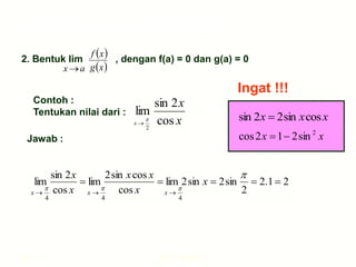 Hal.: 23 LIMIT FUNGSI
Limit Fungsi Trigonometri
2. Bentuk lim , dengan f(a) = 0 dan g(a) = 0
a
x 
 
 
x
g
x
f
Contoh :
Tentukan nilai dari :
x
x
cos
2
sin
lim
2


x
Jawab :
4


x
4


x
4


x
2
1
.
2
2
sin
2
sin
2
lim
cos
cos
sin
2
lim
cos
2
sin
lim 





x
x
x
x
x
x
x
x
x cos
sin
2
2
sin 
x
x 2
sin
2
1
2
cos 

Ingat !!!
 