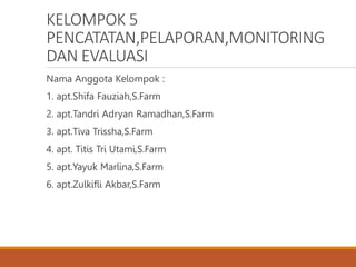 KELOMPOK 5
PENCATATAN,PELAPORAN,MONITORING
DAN EVALUASI
Nama Anggota Kelompok :
1. apt.Shifa Fauziah,S.Farm
2. apt.Tandri Adryan Ramadhan,S.Farm
3. apt.Tiva Trissha,S.Farm
4. apt. Titis Tri Utami,S.Farm
5. apt.Yayuk Marlina,S.Farm
6. apt.Zulkifli Akbar,S.Farm
 