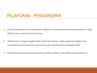 PELAPORAN - PENGARSIPAN
 LPLPO yang telah disusun oleh Apoteker dilaporkan terlebih dahulu ke pimpinan puskesmas, agar
diketahui dan untuk kemudian disetujui.
 LPLPO dicetak 3 rangkap apabila tidak disertai permintaan, untuk pengarsipan (Bagian Tata
Usaha/Administrasi Puskesmas, Unit Farmasi, dan Dinas Kesehatan Kabupaten/IFK)
 Pengarsipan ditujukan untuk bahan telusur apabila sewaktu-waktu dibutuhkan penelusuran.
 