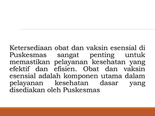 Ketersediaan obat dan vaksin esensial di
Puskesmas sangat penting untuk
memastikan pelayanan kesehatan yang
efektif dan efisien. Obat dan vaksin
esensial adalah komponen utama dalam
pelayanan kesehatan dasar yang
disediakan oleh Puskesmas
 