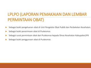  Sebagai bukti pengeluaran obat di Unit Pengelola Obat Publik dan Perbekalan Kesehatan.
 Sebagai bukti penerimaan obat di Puskesmas
 Sebagai surat permintaan obat dari Puskesmas kepada Dinas Kesehatan Kabupaten/IFK
 Sebagai bukti penggunaan obat di Puskesmas
LPLPO (LAPORAN PEMAKAIAN DAN LEMBAR
PERMINTAAN OBAT)
 