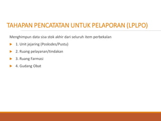 Menghimpun data sisa stok akhir dari seluruh item perbekalan
 1. Unit jejaring (Posksdes/Pustu)
 2. Ruang pelayanan/tindakan
 3. Ruang Farmasi
 4. Gudang Obat
TAHAPAN PENCATATAN UNTUK PELAPORAN (LPLPO)
 