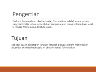 Pengertian
Evaluasi ketersediaan obat terhadap formularium adalah suatu proses
yang sistematis untuk menentukan sampai sejauh mana ketersediaan obat
terhadap formularium telah tercapai.
Tujuan
Sebagai acuan penerapan langkah-langkah petugas dalam menerapkan
prosedur evaluasi ketersediaan obat terhadap formularium.
 