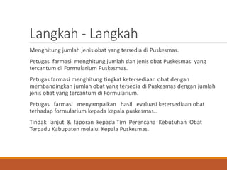 Langkah - Langkah
Menghitung jumlah jenis obat yang tersedia di Puskesmas.
Petugas farmasi menghitung jumlah dan jenis obat Puskesmas yang
tercantum di Formularium Puskesmas.
Petugas farmasi menghitung tingkat ketersediaan obat dengan
membandingkan jumlah obat yang tersedia di Puskesmas dengan jumlah
jenis obat yang tercantum di Formularium.
Petugas farmasi menyampaikan hasil evaluasi ketersediaan obat
terhadap formularium kepada kepala puskesmas..
Tindak lanjut & laporan kepada Tim Perencana Kebutuhan Obat
Terpadu Kabupaten melalui Kepala Puskesmas.
 