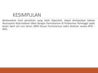 KESIMPULAN
Berdasarkan hasil penelitian yang telah diperoleh, dapat disimpulkan bahwa
Kesesuaian Ketersediaan Obat dengan Formularium di Puskesmas Paminggir pada
bulan April s/d Juni tahun 2024 Sesuai Formularium yakni berkisar antara 81% -
85%.
 
