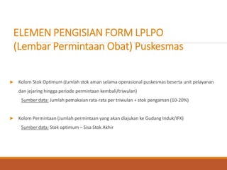 ELEMEN PENGISIAN FORM LPLPO
(Lembar Permintaan Obat) Puskesmas
 Kolom Stok Optimum (Jumlah stok aman selama operasional puskesmas beserta unit pelayanan
dan jejaring hingga periode permintaan kembali/triwulan)
Sumber data: Jumlah pemakaian rata-rata per triwulan + stok pengaman (10-20%)
 Kolom Permintaan (Jumlah permintaan yang akan diajukan ke Gudang Induk/IFK)
Sumber data: Stok optimum – Sisa Stok Akhir
 