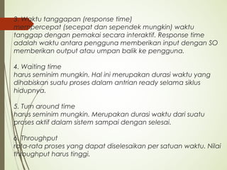 3. Waktu tanggapan (response time)
mempercepat (secepat dan sependek mungkin) waktu
tanggap dengan pemakai secara interaktif. Response time
adalah waktu antara pengguna memberikan input dengan SO
memberikan output atau umpan balik ke pengguna.
4. Waiting time
harus seminim mungkin. Hal ini merupakan durasi waktu yang
dihabiskan suatu proses dalam antrian ready selama siklus
hidupnya.
5. Turn around time
harus seminim mungkin. Merupakan durasi waktu dari suatu
proses aktif dalam sistem sampai dengan selesai.
6. Throughput
rata-rata proses yang dapat diselesaikan per satuan waktu. Nilai
throughput harus tinggi.
 