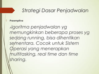 Strategi Dasar Penjadwalan
 Preemptive
Algoritma penjadwalan yg
memungkinkan beberapa proses yg
sedang running, bisa dihentikan
sementara. Cocok untuk Sistem
Operasi yang menerapkan
multitasking, real time dan time
sharing.
 