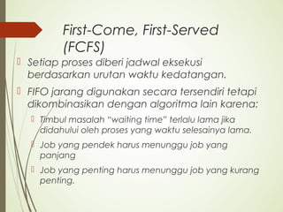 First-Come, First-Served
(FCFS)
 Setiap proses diberi jadwal eksekusi
berdasarkan urutan waktu kedatangan.
 FIFO jarang digunakan secara tersendiri tetapi
dikombinasikan dengan algoritma lain karena:
 Timbul masalah “waiting time” terlalu lama jika
didahului oleh proses yang waktu selesainya lama.
 Job yang pendek harus menunggu job yang
panjang
 Job yang penting harus menunggu job yang kurang
penting.
 
