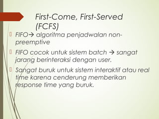 First-Come, First-Served
(FCFS)
 FIFO algoritma penjadwalan non-
preemptive
 FIFO cocok untuk sistem batch  sangat
jarang berinteraksi dengan user.
 Sangat buruk untuk sistem interaktif atau real
time karena cenderung memberikan
response time yang buruk.
 