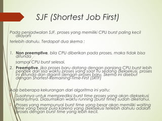 SJF (Shortest Job First)
Pada penjadwalan SJF, proses yang memiliki CPU burst paling kecil
dilayani
terlebih dahulu. Terdapat dua skema :
1. Non preemptive, bila CPU diberikan pada proses, maka tidak bisa
ditunda
sampai CPU burst selesai.
2. Preemptive, jika proses baru datang dengan panjang CPU burst lebih
pendek dari sisa waktu proses yang saat itu sedang dieksekusi, proses
ini ditunda dan diganti dengan proses baru. Skema ini disebut
dengan Shortest-Remaining-Time-First (SRTF)
Ada beberapa kekurangan dari algoritma ini yaitu:
 Susahnya untuk memprediksi burst time proses yang akan dieksekusi
selanjutnya. Diasumsikan waktu running (burst time) sudah diketahui.
 Proses yang mempunyai burst time yang besar akan memiliki waiting
time yang besar pula karena yang dieksekusi terlebih dahulu adalah
proses dengan burst time yang lebih kecil.
 