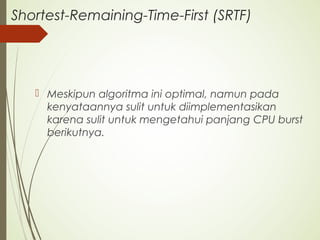 Shortest-Remaining-Time-First (SRTF)
 Meskipun algoritma ini optimal, namun pada
kenyataannya sulit untuk diimplementasikan
karena sulit untuk mengetahui panjang CPU burst
berikutnya.
 