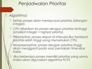 Penjadwalan Prioritas
 Algoritma:
 Setiap proses akan mempunyai prioritas (bilangan
integer).
 CPU diberikan ke proses dengan prioritas tertinggi
(smallest integer = highest priority).
 Preemptive: proses dapat di interupsi jika terdapat
prioritas lebih tinggi yang memerlukan CPU.
 Nonpreemptive: proses dengan prioritas tinggi
akan mengganti pada saat pemakain time-slice
habis.
 Jika beberapa proses memiliki prioritas yang sama,
maka akan digunakan algoritma FCFS
 