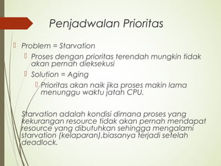 Penjadwalan Prioritas
 Problem = Starvation
 Proses dengan prioritas terendah mungkin tidak
akan pernah dieksekusi
 Solution = Aging
 Prioritas akan naik jika proses makin lama
menunggu waktu jatah CPU.
Starvation adalah kondisi dimana proses yang
kekurangan resource tidak akan pernah mendapat
resource yang dibutuhkan sehingga mengalami
starvation (kelaparan),biasanya terjadi setelah
deadlock.
 