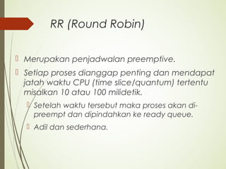 RR (Round Robin)
 Merupakan penjadwalan preemptive.
 Setiap proses dianggap penting dan mendapat
jatah waktu CPU (time slice/quantum) tertentu
misalkan 10 atau 100 milidetik.
 Setelah waktu tersebut maka proses akan di-
preempt dan dipindahkan ke ready queue.
 Adil dan sederhana.
 