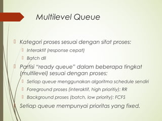 Multilevel Queue
 Kategori proses sesuai dengan sifat proses:
 Interaktif (response cepat)
 Batch dll
 Partisi “ready queue” dalam beberapa tingkat
(multilevel) sesuai dengan proses:
 Setiap queue menggunakan algoritma schedule sendiri
 Foreground proses (interaktif, high prioritiy): RR
 Background proses (batch, low priority): FCFS
 Setiap queue mempunyai prioritas yang fixed.
 