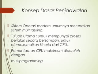 Konsep Dasar Penjadwalan
 Sistem Operasi modern umumnya merupakan
sistem multitasking.
 Tujuan Utama : untuk mempunyai proses
berjalan secara bersamaan, untuk
memaksimalkan kinerja dari CPU.
 Pemanfaatan CPU maksimum diperoleh
dengan
multiprogramming.
 