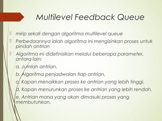 Multilevel Feedback Queue
 mirip sekali dengan algoritma multilevel queue
 Perbedaannya ialah algoritma ini mengizinkan proses untuk
pindah antrian
 Algoritma ini didefinisikan melalui beberapa parameter,
antara lain:
a. Jumlah antrian.
b. Algoritma penjadwalan tiap antrian.
c. Kapan menaikkan proses ke antrian yang lebih tinggi.
d. Kapan menurunkan proses ke antrian yang lebih rendah.
e. Antrian mana yang akan dimasuki proses yang
membutuhkan.
 