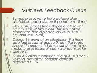 Multilevel Feedback Queue
 Semua proses yang baru datang akan
diletakkan pada queue 0 ( quantum= 8 ms).
 Jika suatu proses tidak dapat diselesaikan
dalam 8 ms, maka proses tersebut akan
dihentikan dan dipindahkan ke queue 1
( quantum= 16 ms).
 Queue 1 hanya akan dikerjakan jika tidak
ada lagi proses di queue 0, dan jika suatu
proses di queue 1 tidak selesai dalam 16 ms,
maka proses tersebut akan dipindahkan ke
queue 2.
 Queue 2 akan dikerjakan bila queue 0 dan 1
kosong, dan akan berjalan dengan
algoritma FCFS.
 