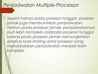 Penjadwalan Multiple-Processor
 Seperti halnya pada prosesor tunggal, prosesor
jamak juga membutuhkan penjadwalan.
Namun pada prosesor jamak, penjadwalannya
jauh lebih kompleks daripada prosesor tunggal
karena pada prosesor jamak memungkinkan
adanya load sharing antar prosesor yang
menyebabkan penjadwalan menjadi lebih
kompleks
 