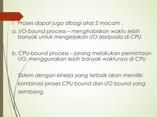  Proses dapat juga dibagi atas 2 macam :
a. I/O-bound process – menghabiskan waktu lebih
banyak untuk mengerjakan I/O daripada di CPU
b. CPU-bound process – jarang melakukan permintaan
I/O, menggunakan lebih banyak waktunya di CPU
Sistem dengan kinerja yang terbaik akan memiliki
kombinasi proses CPU bound dan I/O bound yang
seimbang.
 