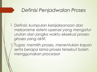 Definisi Penjadwalan Proses
 Definisi: kumpulan kebijaksanaan dan
mekanisme sistem operasi yang mengatur
urutan dan jangka waktu eksekusi proses-
proses yang aktif.
 Tugas: memilih proses, menentukan kapan
serta berapa lama proses tersebut boleh
menggunakan processor
 