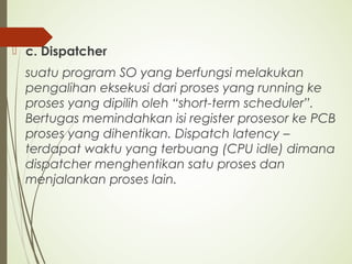  c. Dispatcher
suatu program SO yang berfungsi melakukan
pengalihan eksekusi dari proses yang running ke
proses yang dipilih oleh “short-term scheduler”.
Bertugas memindahkan isi register prosesor ke PCB
proses yang dihentikan. Dispatch latency –
terdapat waktu yang terbuang (CPU idle) dimana
dispatcher menghentikan satu proses dan
menjalankan proses lain.
 