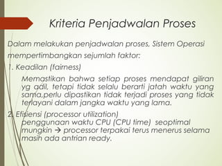 Kriteria Penjadwalan Proses
Dalam melakukan penjadwalan proses, Sistem Operasi
mempertimbangkan sejumlah faktor:
1. Keadilan (fairness)
Memastikan bahwa setiap proses mendapat giliran
yg adil, tetapi tidak selalu berarti jatah waktu yang
sama,perlu dipastikan tidak terjadi proses yang tidak
terlayani dalam jangka waktu yang lama.
2. Efisiensi (processor utilization)
penggunaan waktu CPU (CPU time) seoptimal
mungkin  processor terpakai terus menerus selama
masih ada antrian ready.
 