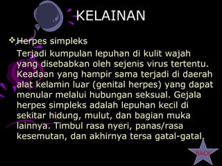 KELAINAN
 Herpes simpleks
  Terjadi kumpulan lepuhan di kulit wajah
  yang disebabkan oleh sejenis virus tertentu.
  Keadaan yang hampir sama terjadi di daerah
  alat kelamin luar (genital herpes) yang dapat
  menular melalui hubungan seksual. Gejala
  herpes simpleks adalah lepuhan kecil di
  sekitar hidung, mulut, dan bagian muka
  lainnya. Timbul rasa nyeri, panas/rasa
  kesemutan, dan akhirnya tersa gatal-gatal.
                                          BACK
 
