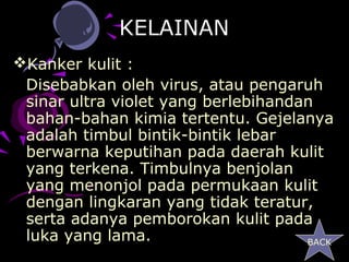 KELAINAN
Kanker kulit :
 Disebabkan oleh virus, atau pengaruh
 sinar ultra violet yang berlebihandan
 bahan-bahan kimia tertentu. Gejelanya
 adalah timbul bintik-bintik lebar
 berwarna keputihan pada daerah kulit
 yang terkena. Timbulnya benjolan
 yang menonjol pada permukaan kulit
 dengan lingkaran yang tidak teratur,
 serta adanya pemborokan kulit pada
 luka yang lama.                     BACK
 