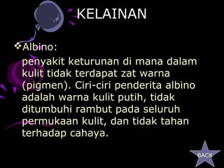 KELAINAN

Albino:
 penyakit keturunan di mana dalam
 kulit tidak terdapat zat warna
 (pigmen). Ciri-ciri penderita albino
 adalah warna kulit putih, tidak
 ditumbuhi rambut pada seluruh
 permukaan kulit, dan tidak tahan
 terhadap cahaya.

                                        BACK
 