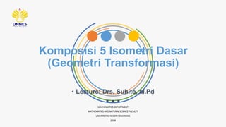 Komposisi 5 Isometri Dasar
(Geometri Transformasi)
MATHEMATICS DEPARTMENT
MATHEMATICS AND NATURAL SCIENCE FACULTY
UNIVERSITAS NEGERI SEMARANG
2018
• Lecture: Drs. Suhito, M.Pd
 