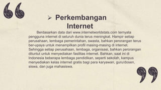  Perkembangan
Internet
Berdasarkan data dari www.internetworldstats.com ternyata
pengguna internet di seluruh dunia terus meningkat. Hampir setiap
perusahaan, lembaga pemerintahan, swasta, bahkan perorangan terus
ber-upaya untuk menampilkan profil masing-masing di internet.
Sehingga setiap perusahaan, lembaga, organisasi, bahkan perorangan
dituntut untuk menyediakan fasilitas internet. Bahkan, saat ini di
Indonesia beberapa lembaga pendidikan, seperti sekolah, kampus
menyediakan kelas internet gratis bagi para karyawan, guru/dosen,
siswa, dan juga mahasiswa.
 