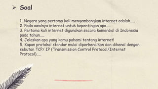  Soal
1. Negara yang pertama kali mengembangkan internet adalah…..
2. Pada awalnya internet untuk kepentingan apa…..
3. Pertama kali internet digunakan secara komersial di Indonesia
pada tahun…..
4. Jelaskan apa yang kamu pahami tentang internet!
5. Kapan protokol standar mulai diperkenalkan dan dikenal dengan
sebutan TCP/ IP (Transmission Control Protocol/Internet
Protocol)…..
 