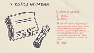 1. Amerika Serikat
3. 1994
4.Internet adalah jaringan berjuta-
juta komputer di seluruh dunia, yang
terhubung dengan menggunakan
protokol TCP/IP. Dengan internet,
kamu bisa berkomunikasi dan
mendapatkan informasi dari jutaan
situs web yang tersebar di seluruh
dunia.
5.1982
2. Militer
 