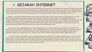  SEJARAH INTERNET
Sejarah internet dimulai dari proses kerja keras dari para ilmuwan, programmer, dan berbagai teknisi yang ada di dunia. Mereka saling
bekerja sama untuk menemukan sebuah perubahan baru di dunia teknologi. Salah satu ilmuwan yang pernah memprediksi munculnya
internet adalah Nikola Tesla. Sebenarnya, ide mengenai World Wireless System sudah ada sejak awal tahun 1900an. Kemudian ide itu
dikembangkan lagi oleh Paul Otlet dan juga Vannevar Brush yang pada akhirnya berhasil membuat sebuah sistem mekanis.
Selain itu, mereka juga berhasil membuat sebuah sistem pencarian yang mudah di dalam buku dan media pada tahun 1930 dan
1940. Perkembangan internet tersebut semakin maju sejak tahun 1930-1940. Dimana di tahun itu pemerintah Amerika juga
menggunakan internet untuk kebutuhan militer. Peran internet di dalam dunia militer adalah untuk memberikan data yang luas dan dapat
dengan mudah diakses oleh semua anggotanya seperti sekarang ini. Sistem internet tersebut berasal dari Semi Automatic Ground
Environment atau Sage yang juga dimiliki oleh pihak militer Amerika Serikat. Pemimpin Sage adalah J.C.R dimana Ia memiliki visi
networking secara universal untuk menyatukan semua umat manusia yang ada di dunia.
Internet pertama kali dikembangkan tahun 1969 oleh Departemen Pertahanan Amerika Serikat dengan nama ARPANET (US
Defense Advanced Research Projects Agency). Hal ini dimaksudkan untuk membuat suatu jaringan komputer yang tersebar sehingga
pemusatan informasi di satu tempat dapat dihindari, karena dikhawatirkan akan hancur pada saat peperangan. Dengan cara ini,
diharapkan apabila salah satu jaringan putus, maka jalur yang melalui jaringan tersebut secara otomatis pindah ke jalur lain.
Awal tahun 1980-an, ARPANET terpecah menjadi dua jaringan yaitu ARPANET dan Milnet, tetapi keduanya masih dapat saling
berkomunikasi. Jaringan interkoneksi ini dinamakan DARPA Internet, untuk selanjutnya disebut internet. Selanjutnya, internet mulai
dikembangkan untuk kepentingan akademis dengan bekerja sama dengan beberapa universitas seperti UCLA, University of California
at Santa Barbara, University of Utah, dan Stanford Research Institute. Perkembangan selanjutnya, internet dapat diakses melalui sarana
komputer pribadi (PC) dengan dibukanya layanan Usenet dan Bitnet.
 