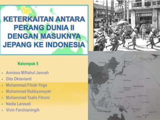 KETERKAITAN ANTARA
PERANG DUNIA II
DENGAN MASUKNYA
JEPANG KE INDONESIA
Kelompok 5
 Anniesa Miftahul Jannah
 Dita Oktavianti
 Muhammad Fitrah Yoga
 Muhammad Robbyansyah
 Muhammad Tsalis Fitroni
 Nadia Larasati
 Vivin Farchianingih
 