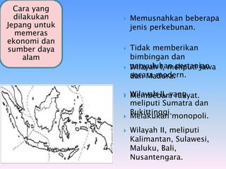  Wilayah I, meliputi Jawa
dan Madura.
 Wilayah II, yang
meliputi Sumatra dan
Bukittinggi.
 Wilayah II, meliputi
Kalimantan, Sulawesi,
Maluku, Bali,
Nusantengara.
Pemerintahan
Pada
Pendudukan
Jepang
Cara yang
dilakukan
Jepang untuk
memeras
ekonomi dan
sumber daya
alam
 Memusnahkan beberapa
jenis perkebunan.
 Tidak memberikan
bimbingan dan
penyuluhan pertanian
secara modern.
 Membebani rakyat.
 Melakukan monopoli.
 