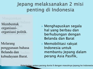 Menghapuskan segala
hal yang berbau dan
berhubungan dengan
Belanda dan Barat
Mangizinkan
penggunaan bahasa
Indonesia dan
diajarkan di
sekolah-sekolah.
Membentuk badan-
badan militer
Melarang
penggunaan bahasa
Belanda dan
kebudayaan Barat.
Membentuk
organisasi-
organisasi politik.
 Memobilitasi rakyat
Indonesia untuk
membantu Jepang dalam
perang Asia Pasifik,
 