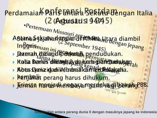 Semua jajahan Italia di Afrika Utara diambil
Inggris.
 Daerah Italia diperkecil.
 Italia harus membayar kerugian perang.
 Abessynia dan Albania dimerdekakan
kembali.
 Trieste menjadi negara merdeka dibawah PBB.
Antara Sekutu dengan Jerman
 Jerman dibagi 4 daerah pendudukan.
 Kota Berlin dibagi 2 daerah pendudukan.
 Kota Danzig dikembalikan ke Polandia.
 Penjahat perang harus dihukum.
 Jerman harus membayar ganti rugi perang.
 