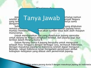 Jepang adalah sebuah Negara yang awalnya tertutup namun
setelah adanya peristiwa restorasi meiji, Jepang menjadi Negara
yang terbuka dengan semua Negara yang ingin bekerja sama
dengannya.
Sehingga banyak sekali terjadi pembaharuan yang dilakukan
semasa pemerintahan Meiji Tenno, mengakibatkan Jepang harus
mampu memenuhi kebutuhan akan sumber daya baik alam maupun
manusianya.
Untuk mendapatkan apa yang diperlukan Jepang mencoba
untuk datang ke Negara penghasil terebut, dan Jepang juga ikut
terlibat dalam Perang Dunia II.
Dalam Perang Dunia II Jepang berusaha untuk menguasai
wilayah Asia Tenggara dengan berbagai cara, termasuk Indonesia.
Dengan masuknya Jepang ke Indonesia setelah dapat mengusir
Belanda, rakyat Indonesia tetap mengalami penyiksaan akibat
kebiajkan-kebijakan yang dibuat oleh pemerintah Jepang.
Tanya Jawab
 
