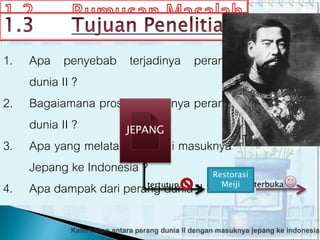 • Untuk menjelaskan penyebab terjadinya
perang dunia II.
• Untuk menjelaskan proses terjadinya
perang dunia II.
• Untuk mengathui latar belakang masuknya
Jepang ke Indonesia.
• Untuk menjelaskan dampaknya perang
dunia II.
1. Apa penyebab terjadinya perang
dunia II ?
2. Bagaiamana proses terjadinya perang
dunia II ?
3. Apa yang melatarbelakangi masuknya
Jepang ke Indonesia ?
4. Apa dampak dari perang dunia II ?
JEPANG
tertutup terbuka
Restorasi
Meiji
 