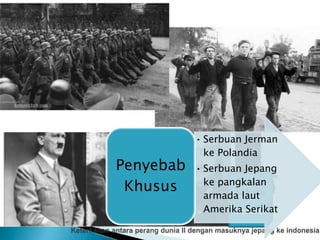 Penyebab
Terjadinya
Perang
Dunia ke II
•Lahirnya negara negara
fasis
•Timbulnya pertentangan
ideologi antar negara
•LBB gagal mewujudkan
perdamaian dan kemanan
dunia
•Perlombaan persenjataan
antar negara
Penyebab
umum
Tokoh
Sentral
Tokoh
Sekutu
• Serbuan Jerman
ke Polandia
• Serbuan Jepang
ke pangkalan
armada laut
Amerika Serikat
Penyebab
Khusus
 