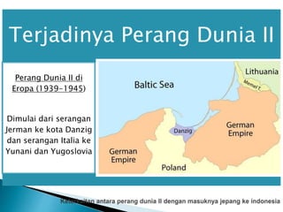 Terjadinya Perang Dunia II
Perang Dunia II di
Eropa (1939-1945)
Dimulai dari serangan
Jerman ke kota Danzig
dan serangan Italia ke
Yunani dan Yugoslovia
Perang Dunia II di
Afrika (1940-1943)
Italia melakukan invasi
ke Mesir dengan bantuan
pasukan Jerman,
sehingga berhasil
memasuki Mesir.
Perang Dunia II di
Asia-Pasifik
Jepang menyerang
pangkalan laut armada di
Pearl Harbour.
 