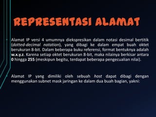 Representasi alamat
• Alamat IP versi 4 umumnya diekspresikan dalam notasi desimal bertitik
(dotted-decimal notation), yang dibagi ke dalam empat buah oktet
berukuran 8-bit. Dalam beberapa buku referensi, format bentuknya adalah
w.x.y.z. Karena setiap oktet berukuran 8-bit, maka nilainya berkisar antara
0 hingga 255 (meskipun begitu, terdapat beberapa pengecualian nilai).

• Alamat IP yang dimiliki oleh sebuah host dapat dibagi dengan
menggunakan subnet mask jaringan ke dalam dua buah bagian, yakni:

 