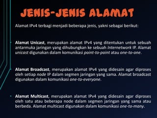 Jenis-jenis alamat
Alamat IPv4 terbagi menjadi beberapa jenis, yakni sebagai berikut:

• Alamat Unicast, merupakan alamat IPv4 yang ditentukan untuk sebuah
antarmuka jaringan yang dihubungkan ke sebuah Internetwork IP. Alamat
unicast digunakan dalam komunikasi point-to-point atau one-to-one.

• Alamat Broadcast, merupakan alamat IPv4 yang didesain agar diproses
oleh setiap node IP dalam segmen jaringan yang sama. Alamat broadcast
digunakan dalam komunikasi one-to-everyone.

• Alamat Multicast, merupakan alamat IPv4 yang didesain agar diproses
oleh satu atau beberapa node dalam segmen jaringan yang sama atau
berbeda. Alamat multicast digunakan dalam komunikasi one-to-many.

 